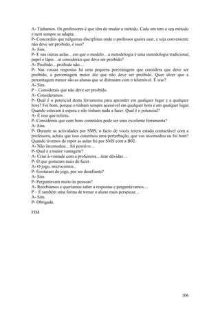 A- Tínhamos. Os professores é que têm de mudar o método. Cada um tem o seu método
e nem sempre se adapta.
P- Concordais que nalgumas disciplinas onde o professor queira usar, e seja conveniente
não deve ser proibido, é isso?
A- Sim.
P- E nas outras aulas…em que o modelo…a metodologia é uma metodologia tradicional,
papel e lápis…aí considerais que deve ser proibido?
A- Proibido…proibido não…
P- Nas vossas respostas há uma pequena percentagem que considera que deve ser
proibido, a percentagem maior diz que não deve ser proibido. Quer dizer que a
percentagem menor são as alunas que se distraiam com o telemóvel. É isso?
A- Sim.
P – Considerais que não deve ser proibido.
A- Consideramos.
P- Qual é o potencial desta ferramenta para aprender em qualquer lugar e a qualquer
hora? Foi bom, porque o tinham sempre acessível em qualquer hora e em qualquer lugar.
Quando estavam à espera e não tinham nada a fazer. Qual é o potencial?
A- É isso que referiu.
P- Considerais que com bons conteúdos pode ser uma excelente ferramenta?
A- Sim.
P- Durante as actividades por SMS, o facto de vocês terem estado contactável com a
professora, achais que isso constituiu uma perturbação, que vos incomodou ou foi bom?
Quando tivemos de repor as aulas foi por SMS com a B02.
A- Não incomodou…foi positivo…
P- Qual é a maior vantagem?
A- Criar à-vontade com a professora…tirar dúvidas…
P- O que gostaram mais de fazer.
A- O jogo, microcontos..
P- Gostaram do jogo, por ser desafiante?
A- Sim
P- Perguntavam muito às pessoas?
A- Recebíamos e queríamos saber a respostas e perguntávamos…
P – É também uma forma de tornar o aluno mais perspicaz…
A- Sim.
P- Obrigada.

FIM




                                                                                  106
 