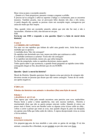 Deus virou-se para o escorpião amarelo:
– Quanto a ti, foste preguiçoso, passaste o tempo a enganar a solidão.
É preciso ter-se coragem e saber-se suportar a fadiga e o isolamento, para se encontrar
tesouros. Também picarás, mas só provocará febre durante três dias e três noites.
A partir daquele dia, quando as pessoas vêem um escorpião negro, esmagam-no por
causa do medo que lhes inspira.

 Mas, quando vêem um escorpião amarelo, sabem que este não faz mal, e não o
incomodam. Afastam-se dele, mas deixam-no em paz.
FIM
Envia-me um SMS e responde a esta questão: Qual é a lição de moral desta
história?

Conto 2
A CORRIDA DE SAPINHOS
Era uma vez uns sapinhos que tinham de subir uma grande torre. Atrás havia uma
multidão que os apoiava.
A multidão dizia: Não vão conseguir!
Os sapinhos iam desistindo um a um, menos um deles que continuava a subir.
E a multidão continuava a aclamar: Vocês não vão conseguir!
E os sapinhos iam desistindo, menos um, que subia tranquilo.
No fim da competição, todos os sapinhos desistiram, menos aquele.
Todos queria saber o que aconteceu, e quando foram perguntar ao sapinho como tinha
conseguido chegar ao fim, descobriram que ele era SURDO.
FIM
Questão - Qual é a moral da história?
Moral da História: Quando queremos fazer alguma coisa que precise de coragem não
devemos escutar as pessoas que dizem que não vamos conseguir. Temos de ser surdo
aos apelos negativos.
_____________________________________________________________________
FÁBULAS
Fábulas são histórias com animais e o desenlace (fim) uma lição de moral.

Fábula 1
A RAPOSA E AS UVAS
Uma raposa que vinha pela estrada encontrou uma parreira com uvas madurinhas.
Passou horas a pular a tentar apanhá-las, mas sem sucesso nenhum... Desistiu e
murmurando disse que não as queria porque estavam verdes. Quando já estava um
pouco mais à frente, ouviu um barulho como se alguma coisa tivesse caído no chão...
voltou a correr a pensar que eram as uvas, mas quando chegou lá, para sua decepção,
era apenas uma folha que tinha caído da videira. A raposa decepcionada virou as costas
e foi-se embora.

Fábula 2
O LEÃO E O RATO
Um pequeno rato saiu da toca aturdido e caiu entre as garras de um leão. O rei dos
animais concedeu-lhe a liberdade, ou por piedade ou por não estar com fome.


                                                                                    11
 