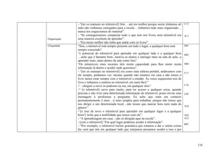 - “[ter os manuais no telemóvel] Sim….até era melhor porque assim tínhamos ali     C15
              tudo não vínhamos carregados para a escola… tínhamos tudo mais organizado…
              nunca nos esquecíamos do material”.
              - “Se conseguíssemos compactar tudo o que tem nos livros num telemóvel era         A11
Organização   uma maneira excelente de aprender”.
              - “Era muito melhor não tinha que andar com os livros”
Ubiquidade    “Sim, o telemóvel está sempre presente em todo o lugar, a qualquer hora está       D01
              sempre conectado”
              “o potencial do telemóvel para aprender em qualquer lado e a qualquer hora         D03
              …acho que é bastante bom...motiva os alunos a interagir mais na sala de aula...a
              aprender mais..tanto dentro da sala como fora”.
              “Os telemóveis mais recentes têm muita capacidade para lhes meter muita            D04
              informação lá dentro e aceder onde queremos”.
              - “[ter os manuais no telemóvel] era como uma editora portátil, andávamos com      C11
              ele sempre, podíamos ver, mesmo quando não estamos em casa e não temos o
              livro íamos estar sempre com o telemóvel a estudar. Às vezes esquecemo-nos do
              livro e tínhamos a matéria no telemóvel, era mais fácil.”
              -“ ..cheguei a ouvir os podcasts na rua, em qualquer sítio”.                       C16
              -“ [o telemóvel] serve para muito, para ter acesso a qualquer coisa, quando
              precisar e não tiver uma determinada informação do telemóvel, posso enviar uma     C05
              mensagem à professora a perguntar. Eu acho que estar em contacto
              permanentemente é mais ...é mais simples para trabalhar, porque não temos que
              nos dirigir a um determinada local…não temos que marcar hora nem nada do
                                                                                                 A16
              género”.
              -“[o traz de novo o telemóvel para aprender em qualquer lugar e a qualquer
              hora?] Acho que a mobilidade que temos com ele”.                                   A26
              - “A aprendizagem em casa…não só dirigida aqui na escola”.                         A12
              - [com o telemóvel] “Em qual lugar podemos aceder à informação”.
                                                                                                 B07
              - “Por exemplo, o telemóvel incluir gramática que estamos a dar e outras coisas
              faz com que nós em qualquer lado que estejamos possamos aceder a isso e por



                                                                                                       110
 