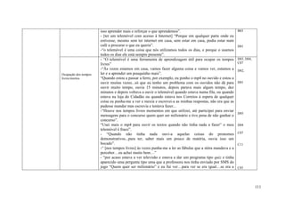 isso aprender mais e reforçar o que aprendemos”.                                    B03
                      - [ter um telemóvel com acesso à Internet] “Porque em qualquer parte onde eu
                      estivesse, mesmo sem ter internet em casa, sem estar em casa, podia estar num
                      café a procurar o que eu queria”.                                                   D01
                      -“o telemóvel é uma coisa que nós utilizamos todos os dias, e porque o usamos
                      todos os dias ele está sempre presente”.
                      - “O telemóvel é uma ferramenta de aprendizagem útil para ocupar os tempos          D03, D04,
                      livres”                                                                             C07
                      -“Às vezes estamos em casa, vamos fazer alguma coisa e vamos ver, estamos a         D02,
Ocupação dos tempos   ler e a aprender um pouquinho mais”.
livres/mortos         “Quando estou a passar a ferro, por exemplo, eu ponho o mp4 no ouvido e estou a
                      ouvir muitas vezes...só que eu tenho um problema com os ouvidos não dá para         D01
                      ouvir muito tempo, ouvia 15 minutos, depois parava mais algum tempo, dez
                      minutos e depois voltava a ouvir o telemóvel quando estava numa fila, ou quando
                      estava na loja do Cidadão ou quando estava nos Correios à espera de qualquer
                      coisa eu punha-me a ver e mexia e escrevei-a as minhas respostas, não era que as
                      pudesse mandar mas escrevia e tentava fazer...
                      -“Houve nos tempos livres momentos em que utilizei, até participei para enviar
                                                                                                          D05
                      mensagens para o concurso quem quer ser milionário e tive pena de não ganhar o
                      concurso”.
                      “Usei mais o mp4 para ouvir os textos quando não tinha nada a fazer” o meu          D04
                      telemóvel é fraco”.
                      - “Quando não tinha nada ouvi-a aquelas coisas do pronomes                          C07
                      demonstrativos...para ter, saber mais um pouco de matéria, ouvia isso um
                      bocado”.                                                                            C11
                      -“ [nos tempos livres] às vezes punha-me a ler as fábulas que a stôra mandava e a
                      perceber…eu achei muito bem…”
                      - “por acaso estava a ver televisão e estava a dar um programa tipo quiz e tinha
                      aparecido uma pergunta tipo uma que a professora nos tinha enviado por SMS do
                      jogo “Quem quer ser milionário” e eu fui ver…para ver se era igual…se era a         C05




                                                                                                                      111
 