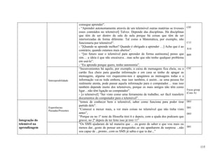 consegue aprender”.
                                     - “Aprender autonomamente através de um telemóvel outras matérias se tivesses        C05
                                     esses conteúdos no telemóvel] Talvez. Depende das disciplinas. Há disciplinas
                                     que têm de ser dentro da sala de aula porque há coisas que têm de ser
                                     interiorizadas de forma diferente. Tal como a Matemática, por exemplo, não
                                     funcionaria por telemóvel”.                                                          C15
                                     - “[Quando se aprende melhor? Quando é obrigado a aprender …] Acho que é ao
                                                                                                                          A16
                                     contrário, quando estamos mais abertos”.
                                     - “[no futuro usar o telemóvel para aprender de forma autónoma] penso que            B09
                                     sim… a ideia é que não encaixava…mas acho que não tenho qualquer problema
                                     em usá-lo”.
                                     - “Eu aprendo porque quero, tenho autonomia”.
                                     “Inconvenientes há aquilo, por exemplo, a caixa de mensagens fica cheia, ou o        C05
                                     cartão fica cheio para guardar informação e em casa se tenho de apagar as
                                     mensagens, alguma vez esquecemo-nos e apagámos as mensagens todas e a
                Interoperabilidade   informação vai-se toda embora, mas isso também, é assim…se uma pessoa for
                                     realmente atenta, pode passar aquela informação para o computador… mas isso
                                     também depende muito dos telemóveis, porque os mais antigos não têm como
                                     ligar…não têm ligação ao computador”.                                                Focus group
                                                                                                                          (Caso A)
                                     - [o telemóvel] “Ser visto como uma ferramenta de trabalho; ser fácil transferir
                                     documentos do computador para o telemóvel”.
                                     “temos de conhecer bem o telemóvel, saber como funciona para poder tirar             D03
                                     partido dele”.
                Experiências:                                                                                             D01
                Passadas/Presentes
                                     “Comecei a mexer mais, a ver mais coisas no telemóvel que não tinha visto
                                     antes”,                                                                              D05
                                     “Porque eu no 1º teste de filosofia tirei 6 e depois, com a ajuda dos podcasts que
Integração do                        gravei, no 2º depois de ter feito isso já tirei 11”
telemóvel na                         “Os SMS ajudaram de tal maneira que ... eu gosto de saber o que vou mais ou
aprendizagem                         menos dar...gosto de pensar um pouquinho..se me apanharem de surpresa ...não         D01
                                     sou capaz de ...pronto...com os SMS já sabia o que ia dar...”



                                                                                                                                        115
 
