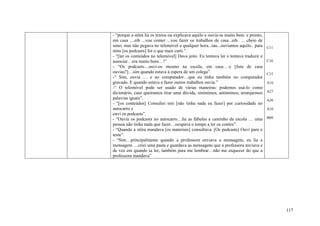 - “porque a stôra lia os textos ou explicava aquilo e ouvia-se muito bem. e pronto,
em casa ....eih ...vou comer ...vou fazer os trabalhos de casa...eih ... cheio de
sono, mas não pegava no telemóvel a qualquer hora...tau...ouvíamos aquilo.. para      C11
mim [os podcasts] foi o que mais curti.”.
- “[ter os conteúdos no telemóvel] Dava jeito. Eu tentava ler e tentava traduzir e
associar…era muito bom…!”                                                             C16
- “Os podcasts…ouvi-os mesmo na escola, em casa….e [fora de casa
ouvias?]…sim quando estava à espera de um colega”.                                    C15
-“ Sim, ouvia … e no computador…que eu tinha também no computador
gravado. E quando estava a fazer outros trabalhos ouvia.”                             A16
-“ O telemóvel pode ser usado de várias maneiras: podemos usá-lo como
dicionário, caso queiramos tirar uma dúvida, sinónimos, antónimos, arranjarmos        A27
palavras iguais”.                                                                     A26
- “[os conteúdos] Consultei sim [não tinha nada eu fazer] por curiosidade no
autocarro e                                                                           A10
ouvi os podcasts”.
- “Ouvia os podcasts no autocarro…lia as fábulas a caminho da escola … uma            B09
pessoa não tinha nada que fazer…ocupava o tempo a ler os contos”.
- “Quando a stôra mandava [os materiais] consultava. [Os podcasts] Ouvi para o
teste”.
- “Sim…principalmente quando a professora enviava a mensagem, eu lia a
mensagem …criei uma pasta e guardava as mensagens que a professora enviava e
de vez em quando ia ler, também para me lembrar…não me esquecer do que a
professora mandava”




                                                                                            117
 
