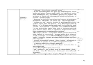 -“podiam usar o telemóvel como uma arma de aprender”.                                D07
                - “É saber que o telemóvel não serve apenas para mandar mensagens, mas sim
                                                                                                     C11
                também para aprender. Podemos guardar matéria aí e os professores também
                podem mandar matéria para o nosso telemóvel, porque o nosso telemóvel pode
                servir como um bloco na aula, podemos apontar tudo e é mais fácil escrever no
Ferramenta de   telemóvel, é mais rápido e tudo”.
aprendizagem    - “[concordas que o telemóvel pode ser uma boa ferramenta de aprendizagem]           C16
                evidentemente….acho que foi….sim mas com outro…como um complemento”.
                -“[condições para usar o telemóvel ferramenta de aprendizagem] primeiro tem          C05
                que haver respeito mútuo entre professor e aluno. Porque alguns alunos são
                abusivos e em vez de estar a trabalhar na sala de aula com o telemóvel na sala de
                aula estão a enviar mensagens e a fazer outras coisas completamente diferentes
                ….e acho que deve haver respeito mútuo porque os professores também não
                devem pressionar muito os alunos, se os professores não pressionarem muito os
                alunos, os alunos também começam a respeitar o professor”.                           C15
                -“ Por exemplo se for para a escola podemos utilizá-lo como uma ferramenta de
                estudo. Podemos por exemplo ouvir a professora a falar, não é. O meu, por
                exemplo, não dava para isso, mas tinha o leitor Mp4 que dava para ouvir. Ajudou
                imenso…“[consultei os conteúdos que tinha no telemóvel] Porque assim estava          A11
                melhor preparada”.                                                                   Focus Group
                - “[consultar os conteúdos da disciplina] Cheguei a consultar e deu resultado. Foi   (Caso A)
                num momento em que estava um pouco aflito e consegui desenrascar-me”.
                                                                                                     A04
                - “[O telemóvel foi útil ] Ver os conteúdos da disciplina”.
                - “Por exemplo, no autocarro quando íamos fazer o microconto. Estive no              A12
                autocarro a fazer isso”.                                                             A09
                - [Com o dicionário] “Sim, aprendi palavras novas”.
                - [usar o telemóvel] “É bom…é melhor do que um caderno ou assim…porque é
                                                                                                     A07
                mais rápido… é mais fácil de transportar… é melhor e tem-se mais informação
                no telemóvel”.
                - “Sim…mas não dava para todas as disciplinas. Acho que não conseguia estudar




                                                                                                               118
 