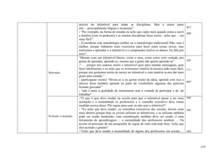 através do telemóvel para todas as disciplinas. Mas a maior parte
                         sim….principalmente línguas e economia”                                             B13
                         - “Por exemplo, na forma de estudar eu acho que capto mais quando estou a ouvir     B09
                         a matéria [com os podcasts] e se noutras disciplinas fosse assim…acho que …era
                         mais fácil”.
                         - [Consideras esta metodologia melhor ou a metodologia tradicional] Não, esta é
                         melhor, porque tínhamos mais exercícios para fazer eram coisas novas, mas
                         estávamos a aprender e o telemóvel e o computador motiva os alunos. Eu falo por
                         mim”.
                         “Mesmo com um telemóvel básico, como o meu, como estou com vontade, por
                         gostar de aprender, aprende-se, mesmo que a gente não queira aprende-se”.           D01
                         -“ … porque nós usamos muito o telemóvel quer para mandar mensagens, quer
                         fazer telefonemas e eu acho que se tivéssemos matéria lá tornava tudo mais fácil,   C11
Motivação                porque nós gostamos muito de mexer no telemóvel e com matéria ia-nos dar mais
                         gosto para estudar.”
                         - [participaste muito] “Deveu-se a eu gostar muito da ideia, aprendi com isso e
                                                                                                             B07
                         através disso também aprendi na parte do vocabulário algumas das palavras
                         ficaram gravadas”.
                         - “não é tanto a qualidade do instrumento mas a vontade de participar e de...de
                         trabalhar”
                         -“O que é que deve mudar na escola para que o telemóvel passe a ter mais            D02
                         aceitação é a mentalidade os professores e o conselho executivo deve tomar
                         medidas acerca disso. Pôr regras para usar ou não usar o telemóvel”.
                         - “Eu acho que deve mudar...os conselhos executivos das escolas, devem estar        D01
                         mais abertos porque hoje os jovens utilizam os telemóveis, e se utilizam também
Proibição vs aceitação   pode ser usado moderado, com coordenação também deve ser usado...é uma
                         ferramenta de aprendizagem…. a mentalidade dos professores também … Os
                         jovens só precisam de um pouquinho de regras de resto está tudo bem. Acho que
                         eles aceitam e gostam”.
                         -“Acho que deve mudar a mentalidade de alguns dos professores em aceitar….          D03




                                                                                                                   119
 