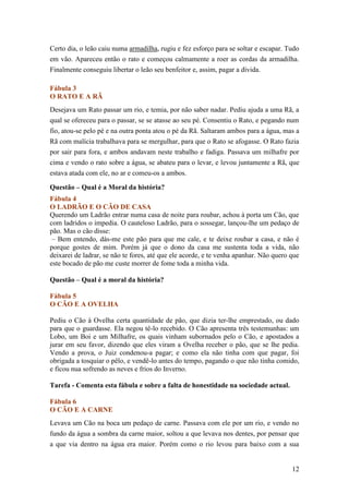 Certo dia, o leão caiu numa armadilha, rugiu e fez esforço para se soltar e escapar. Tudo
em vão. Apareceu então o rato e começou calmamente a roer as cordas da armadilha.
Finalmente conseguiu libertar o leão seu benfeitor e, assim, pagar a dívida.

Fábula 3
O RATO E A RÃ
Desejava um Rato passar um rio, e temia, por não saber nadar. Pediu ajuda a uma Rã, a
qual se ofereceu para o passar, se se atasse ao seu pé. Consentiu o Rato, e pegando num
fio, atou-se pelo pé e na outra ponta atou o pé da Rã. Saltaram ambos para a água, mas a
Rã com malícia trabalhava para se mergulhar, para que o Rato se afogasse. O Rato fazia
por sair para fora, e ambos andavam neste trabalho e fadiga. Passava um milhafre por
cima e vendo o rato sobre a água, se abateu para o levar, e levou juntamente a Rã, que
estava atada com ele, no ar e comeu-os a ambos.

Questão – Qual é a Moral da história?
Fábula 4
O LADRÃO E O CÃO DE CASA
Querendo um Ladrão entrar numa casa de noite para roubar, achou à porta um Cão, que
com ladridos o impedia. O cauteloso Ladrão, para o sossegar, lançou-lhe um pedaço de
pão. Mas o cão disse:
 – Bem entendo, dás-me este pão para que me cale, e te deixe roubar a casa, e não é
porque gostes de mim. Porém já que o dono da casa me sustenta toda a vida, não
deixarei de ladrar, se não te fores, até que ele acorde, e te venha apanhar. Não quero que
este bocado de pão me custe morrer de fome toda a minha vida.

Questão – Qual é a moral da história?

Fábula 5
O CÃO E A OVELHA

Pediu o Cão à Ovelha certa quantidade de pão, que dizia ter-lhe emprestado, ou dado
para que o guardasse. Ela negou tê-lo recebido. O Cão apresenta três testemunhas: um
Lobo, um Boi e um Milhafre, os quais vinham subornados pelo o Cão, e apostados a
jurar em seu favor, dizendo que eles viram a Ovelha receber o pão, que se lhe pedia.
Vendo a prova, o Juiz condenou-a pagar; e como ela não tinha com que pagar, foi
obrigada a tosquiar o pêlo, e vendê-lo antes do tempo, pagando o que não tinha comido,
e ficou nua sofrendo as neves e frios do Inverno.

Tarefa - Comenta esta fábula e sobre a falta de honestidade na sociedade actual.

Fábula 6
O CÃO E A CARNE
Levava um Cão na boca um pedaço de carne. Passava com ele por um rio, e vendo no
fundo da água a sombra da carne maior, soltou a que levava nos dentes, por pensar que
a que via dentro na água era maior. Porém como o rio levou para baixo com a sua


                                                                                       12
 