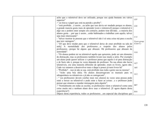 acho que o telemóvel deve ser utilizado, porque nos ajuda bastante em vários
aspectos”                                                                           C07
-“ eu tirava o papel que está na parede a proibir”.
- “está proibido…é assim…eu acho que isso devia ser mudado porque os alunos,        C05
a grande maioria gosta mais de aprender [com o telemóvel] porque o telemóvel é
algo seu e podem estar sempre em contacto, podem tirar dúvidas…a maioria dos
alunos gosta …por que é assim…estão habituados a trabalhar com aquilo, talvez
seja mais interessante”.                                                            C15
- “talvez mostrar às pessoas que o telemóvel não é só uma coisa má para a escola
que tem vantagens”.                                                                 Focus group
- “[O que deve mudar para que o telemóvel deixe de estar proibido na sala de        (Caso C)
aula] A mentalidade dos professores…o respeito dos alunos pelos
professores…porque há alguns que abusam. Há professores que abusam da
autoridade”.                                                                        A16
- “Os alunos podem ter no telemóvel aquilo que quiserem, pode ser um elemento
de distracção, mas os professores também levam isso muito a sério. Por exemplo
um aluno pode querer utilizar e o professor pensa que aquilo é só para distracção
e de facto não é, porque às vezes depende do professor. Na sua altura não havia     A27
telemóveis, era uma maneira diferente de aprender, eram os livros, agora não.
Cada vez estamos a desenvolver mais e daqui a pouco já nem livros há”               A05
- “Proibido?…isso já não se usa. está proibido mas toda a gente usa na mesma”.
- “Acho uma boa ideia. Os alunos descarregavam os manuais para os
                                                                                    A12
ultraportáteis ou telemóveis e já não os carregavam”.
- “ [os professores devem confiar mais nos alunos] às vezes uma pessoa pode
estar a mexer no telemóvel e pode estar a fazer as coisas…e o professor pode
pensar que estamos a mandar mensagens para alguém”.
-“ Normalmente em todas as escolas, os professores vêem o telemóvel como uma        B07
coisa muito má e nenhum aluno deve usar o telemóvel. [E agora depois desta
experiência?]                                                                       B16
Depois desta experiência, todos os professores…em especial das disciplinas que




                                                                                                  120
 