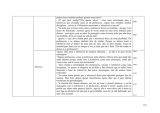 podem fazer também podiam apostar nessa ideia”.
           - [O que deve mudar?]“Os alunos talvez …criar mais actividades para o
                                                                                                 B09
           telemóvel, por exemplo como as da professora…seguir esse exemplo noutras
           disciplinas…talvez aí o Ministério autorizasse o telemóvel na escola”.
           - “Eu acho que se fosse como antes o telemóvel devia ser proibido…porque é um
           factor de distracção…mesmo agora às vezes ainda há uma certa tentação para
           distrair…mas agora com as aulas de português como tivemos acho que não deve
                                                                                                 B03
           ser proibido, devia ser usado na sala de aula”.
           - [quem e o que deve mudar para que o telemóvel deixe de estar proibido] “Os
           professores e os alunos também têm de mudar. Porque os alunos usam o
           telemóvel não só dentro de uma sala de aula, não só para estudar. Usam-no
           também para falar com os amigos e isso já sabe que não é bom. Têm de mudar os
           alunos e os professores”.
           “agora, olho para o telemóvel de maneira diferente…. já não é só para enviar          D03
           mensagens. ”
           “Alguns professores, como a professora estão abertos. Outros acho que ainda não       D05
           estão abertos porque ainda vêm o telemóvel como uma distracção, ainda não
           viram como usá-lo como uma ferramenta”.
           - “deve mudar a mentalidade dos professores, encarar o telemóvel como uma             D04
Mudanças   ferramenta...os alunos se chegasse ao pé deles e lhes dissesse que as aulas iriam
           funcionar à base do telemóvel, das novas tecnologias, eles de certeza iriam
           concordar”.                                                                           C07
           - “Eu antes nunca pensei que o telemóvel desse para aprender qualquer tipo de
           matéria. Mas hoje...depois destas experiências, agora digo que é uma óptima
           ferramenta de aprendizagem.”
           - “a maioria dos alunos abusam, em vez de estar a prestar põem-se a enviar            C07
           mensagens com o telemóvel e os professores...porque é assim...quanto mais se
           proíbe um aluno mais apetece fazê-lo...aqui já não a stora deixa até o aluno já
           nem liga ao telemóvel já sabe que é para trabalhar com ele, já está habituado, já é
           uma coisa normal”.
                                                                                                 C11




                                                                                                       121
 