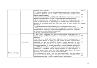 momento sabia a resposta”.                                                          A05, A12
                                     - “É benéfico porque se tivermos alguma dúvida estamos sempre contactável com
                                     a professora. Podemos tirar as dúvidas a qualquer momento, sem precisar de          A09
                                     esperar pela próxima aula”.
                                     - [contactável com a professora] “Quando tinha dúvidas podia tirá-las em casa       B07
                                     porque ao estudar a matéria em casa e se tivesse dúvidas perguntava à stôra.
                                     - [estar contactável com a professora] Sim…foi favorável. Porque muitas das
                                                                                                                         B13
                                     vezes não tendo a certeza das respostas que dei ou tendo dificuldade de conteúdos
                                     perguntei à professora através de SMS, para saber se estava errado…foi              B16, B09
                                     favorável”.
                                     - “Podemos pôr dúvidas, fazer perguntar, tirar esclarecimentos com a stôra”
                                     - “Porque assim temos sempre acesso à matéria, podemos sempre tirar dúvidas         B03
                                     mais facilmente. Sempre que temos uma dúvida podemos mandar uma mensagem
                                     ao professor e…. pronto tiramos logo a dúvida”.
                                     - “ dá mais confiança com a professora”.
                                     - “ sim…mas o computador é o que tem mais utilidade deles todos, sim…o
                                     telemóvel agora também tem internet… vai aumentar as potencialidades do             D03
                                     telemóvel”                                                                          C16
                                     -“Os Mp3 e os iPods [são outros dispositivos móveis indicados para a
                                     aprendizagem]. Porque nos iPods já se pode guardar. O iPod às vezes tem mais
                     Em comparação   capacidade do que um telemóvel. Pode-se guardar gravações de voz,                   C05
                                     absolutamente tudo enquanto que em alguns telemóveis tem de se instalar
                                     programas para poder ler, ouvir os podcasts, por exemplo. Enquanto que no iPod
                                     e no MP3, põe-se lá dentro e aquilo já reconhece automaticamente e já podemos
                                     estar a ouvir. Os MP4 têm leitor de imagens, podemos ver vídeos, a matéria…o
                                     ecrã um pouco maior como nos iPods, alguns deles…alguns são muito
                                     pequeninos. A informação dá para ler com mais facilidade”.
Outras tecnologias                   - [O computador fixo obriga a estar num determinado lugar] “Sim…uma pessoa          A04
                                     está em casa ou num sítio em que o computador esteja…e com o telemóvel pode         A12
                                     estar em qualquer lugar…aceder á internet e fazer os seus trabalhos”.



                                                                                                                                    125
 