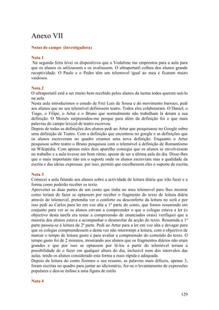 Anexo VII
Notas de campo (investigadora)

Nota 1
 Na segunda feira levei os dispositivos que a Vodafone me emprestou para a aula para
que os alunos os utilizassem e os avaliassem. O ultraportatil colheu dos alunos grande
receptividade. O Paulo e o Pedro têm um telemovel igual ao meu e ficaram muito
vaidosos.

Nota 2
O ultraportatil está a ser muito bem recebido pelos alunos da turma todos querem usá-lo
na aula.
Nesta aula introduzimos o estudo de Frei Luís de Sousa e do movimento barroco, pedi
aos alunos que no seu telemóvel definissem teatro. Todos eles colaboraram. O Daniel, o
Tiago, o Filipe, o Artur e o Bruno que normalmente não trabalham lá deram a sua
definição. O Moisés surpreendeu-me porque para além da definição foi o que mais
palavras do campo lexical de teatro escreveu.
Depois de todas as definições dos alunos pedi ao Artur que pesquisasse no Google sobre
uma definição de Teatro. Com a definição que encontrou no google e as definições que
os alunos escreveram no quadro criamos uma nova definição. Enquanto o Artur
pesquisou sobre teatro o Bruno pesquisou com o telemóvel a definição de Romantismo
na Wikipédia. Com apenas estes dois aparelho consegui que os alunos se envolvessem
no trabalho e a aula tivesse um bom ritmo, apesar de ser a última aula do dia. Disse-lhes
que o mais importante não era o suporte onde os alunos escreviam mas a qualidade da
escrita e das ideias expressas. por isso, permiti que escolhessem eles o suporte de escrita.

Nota 3
Comecei a aula falando aos alunos sobre a actividade de leitura diária que irão fazer e a
forma como poderão receber os texto.
Aproveitei as duas partes de um conto que tinha no meu telemovel para lhes mostrar
como teriam de fazer se optassem por receber o fragmento do texto de leitura diária
através do telemovel. pretendia ver o conforto ou desconforto da leitura no ecrã e por
isso pedi ao Carlos para ler em voz alta a 1ª parte do conto, que fomos resumindo em
conjunto para ver se os alunos estvam a compreender o que o colegas estava a ler (o
objectivo desta tarefa era testar a compreensão de enunciados orais) verifiquei que a
maioria dos alunos estava a acompanhar o desenrolar da acção do texto. Resumida a 1ª
parte passou-se à leitura da 2ª parte. Pedi ao Artur para a ler em voz alta e devagar para
que os colegas compreendessem e desta vez não interrompi a leitura, com o objectivo de
marcar o tempo de leitura gasto e para avaliar a compreensão do conteúdo do texto. O
tempo gasto foi de 2 minutos, mostrando aos alunos que os fragmentos diários não eram
grandes e que por isso se optassem por lê-los a partir do telemóvel teriam a
possibilidade de o fazer em qualquer altura do dia, inclusivê num dos intervalos das
aulas. tendo os alunos considerado esta forma a mais rápida e adequada.
Depois da leitura do conto fizemos o seu resumo, as palavras mais dificeis, apenas 3,
foram escritas no quadro para juntar ao idicionário, fez-se o levantamento de expressões
populares e deu-se ênfase a uma figura de estilo
.
Nota 4


                                                                                       129
 