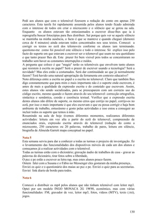 Pedi aos alunos que com o telemóvel fizessem a redução do conto em apenas 250
caracteres. Esta tarefa foi rapidamente assumida pelos alunos tendo ficado admirada
com o interesse de todos em criar o microconto e o silêncio que se gerou na sala.
Enquanto os alunos estavam tão entusiasmados a escrever disse-lhes que ia à
reprografia buscar fotocópias para lhes distribuir. Saí porque quis ver se aquele silêncio
se mantinha na minha ausência, o facto é que se manteve e quando cheguei (demorei
cerca de 4 minutos) ainda estavam todos concentrados nos seus textos. Comecei a
corrigir os textos no ecrã dos telemoveis conforme os alunos iam terminando.
questiono-me como foi possível este silêncio e todo o interesse. Só explico isso pelo
facto do suporte em que estavam a escrever ser o telemovel que usam no seu quotidiano
e que tanto prazer lhes dá. Este prazer foi bem visivel pois todos se concentraram no
trabalho sem haver as constantes interrupções e ruídos.
A pergunta que coloco é que "magia" terão os telemóveis que envolvem tanto alunos
que resistem à escrita no papel? Será o prazer de escrever usando a tecnologia? Será a
novidade? Mas eles estão a costumados. Será dar continuidade ao que já normalmente
fazem? Terá havido uma natural apropriação da ferramenta em contexto educativo?
Noto diferença entre a escrita no papel e a escrita no telemovel. Claro que também lhes
digo constantemente que para mim o mais importante não é o suporte onde escrevem, é
antes de mais a qualidade da expressão escrita e do conteúdo que escrevem. Assim,
estes alunos vão sendo socializados, para se preocuparem com um correcto uso do
código escrito, mesmo quando o fazem através do seu telemovel: correcção ortografica,
sintáctica e semântica, coesão e coerência textual. Verifico que a expressão escrita
destes alunos não difere de suporte, os mesmo erros que corrijo no papel, corrijo-os no
ecrã, por isso o mais importante é que eles escrevam e que eu possa corrigir e haja bom
ambiente de trabalho, entusiásmo e gosto pelas actividades e isso estou a conseguir ao
incluir todos os suporte que temos à mão.
Resumindo na aula de hoje tivemos diferentes momentos, realizamos diferentes
actividades: leitura em voz alta a partir do ecrã do telemovel, compreensão de
enunciados orais, expressão escrita através do telemovel (redução do conto a
microconto, 250 caracteres ou 20 palavras, trabalho de pares, leitura em silêncio,
biografia de Almeida Garrett mapa conceptual no papel.

Nota 5
Esta semana serviu para dar a conhecer a todas as turmas o projecto de investigação. fiz
o levantamento das funcionalidades dos dispositivos móveis de cada um dos alunos e
começamos já a realizar actividades com o telemóvel.
Todas as turmas estão com o dicionário; gravação áudio de trabalhos de casa - gravar as
palavras do dicionário, tirar fotos sobre a liberdade,
O pcc e pe estão a escrever as letra rap, mas estes alunos pouco fazem.
Ontem falei com a Susana e o Fábio no Messenger eles gostaram da minha presença..
Enviei os quiz e o questionário dos maias ao pcc e pe. Enviei o quiz para as secretarias.
Enviei link diario de bordo para todos.

Nota 6

Comecei a distribuir os mp4 pelos alunos que não tinham telemóvel com leitor mp3.
Optei por um modelo INGO MONACA 2G 19€90, económico, mas com várias
funcionalidades: FM, gravador de voz, leitor mp3, fotos, vídeos (MTV), texto (.txt),
jogos.



                                                                                      130
 