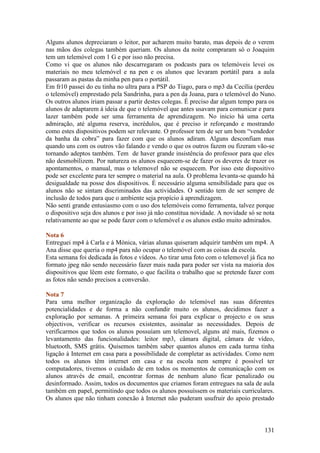 Alguns alunos depreciaram o leitor, por acharem muito barato, mas depois de o verem
nas mãos dos colegas também queriam. Os alunos da noite compraram só o Joaquim
tem um telemóvel com 1 G e por isso não precisa.
Como vi que os alunos não descarregaram os podcasts para os telemóveis levei os
materiais no meu telemóvel e na pen e os alunos que levaram portátil para a aula
passaram as pastas da minha pen para o portátil.
Em fr10 passei do eu tinha no ultra para a PSP do Tiago, para o mp3 da Cecília (perdeu
o telemóvel) emprestado pela Sandrinha, para a pen da Joana, para o telemóvel do Nuno.
Os outros alunos iriam passar a partir destes colegas. É preciso dar algum tempo para os
alunos de adaptarem à ideia de que o telemóvel que antes usavam para comunicar e para
lazer também pode ser uma ferramenta de aprendizagem. No inicio há uma certa
admiração, até alguma reserva, incrédulos, que é preciso ir reforçando e mostrando
como estes dispositivos podem ser relevante. O professor tem de ser um bom “vendedor
da banha da cobra” para fazer com que os alunos adiram. Alguns desconfiam mas
quando uns com os outros vão falando e vendo o que os outros fazem ou fizeram vão-se
tornando adeptos também. Tem de haver grande insistência do professor para que eles
não desmobilizem. Por natureza os alunos esquecem-se de fazer os deveres de trazer os
apontamentos, o manual, mas o telemovel não se esquecem. Por isso este dispositivo
pode ser excelente para ter sempre o material na aula. O problema levanta-se quando há
desigualdade na posse dos dispositivos. É necessário alguma sensibilidade para que os
alunos não se sintam discriminados das actividades. O sentido tem de ser sempre de
inclusão de todos para que o ambiente seja propício à aprendizagem.
Não senti grande entusiasmo com o uso dos telemóveis como ferramenta, talvez porque
o dispositivo seja dos alunos e por isso já não constitua novidade. A novidade só se nota
relativamente ao que se pode fazer com o telemóvel e os alunos estão muito admirados.

Nota 6
Entreguei mp4 à Carla e à Mónica, várias alunas quiseram adquirir também um mp4. A
Ana disse que queria o mp4 para não ocupar o telemóvel com as coisas da escola.
Esta semana foi dedicada às fotos e vídeos. Ao tirar uma foto com o telemovel já fica no
formato jpeg não sendo necessário fazer mais nada para poder ser vista na maioria dos
dispositivos que lêem este formato, o que facilita o trabalho que se pretende fazer com
as fotos não sendo precisos a conversão.

Nota 7
Para uma melhor organização da exploração do telemóvel nas suas diferentes
potencialidades e de forma a não confundir muito os alunos, decidimos fazer a
exploração por semanas. A primeira semana foi para explicar o projecto e os seus
objectivos, verificar os recursos existentes, assinalar as necessidades. Depois de
verificarmos que todos os alunos possuíam um telemovel, alguns até mais, fizemos o
levantamento das funcionalidades: leitor mp3, câmara digital, câmara de vídeo,
bluetooth, SMS grátis. Quisemos também saber quantos alunos em cada turma tinha
ligação à Internet em casa para a possibilidade de completar as actividades. Como nem
todos os alunos têm internet em casa e na escola nem sempre é possível ter
computadores, tivemos o cuidado de em todos os momentos de comunicação com os
alunos através de email, encontrar formas de nenhum aluno ficar penalizado ou
desinformado. Assim, todos os documentos que criamos foram entregues na sala de aula
também em papel, permitindo que todos os alunos possuíssem os materiais curriculares.
Os alunos que não tinham conexão à Internet não puderam usufruir do apoio prestado



                                                                                    131
 