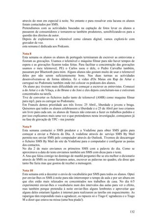 através do msn em especial à noite. No entanto e para ressalvar esta lacuna os alunos
foram contactados por SMS.
Pretendíamos com as actividades baseadas na captação de fotos levar os alunos a
passarem de consumidores e tornarem-se também produtores, sensibilizando-os para a
questão dos direitos de autor.
Depois de explorarmos o telemóvel como câmara digital, vamos explorá-lo com
gravador de voz.
esta semana é dedicada aos Podcasts.

Nota 8
Esta semana os alunos os alunos de português terminaram de escrever as entrevistas e
fizeram as gravações. Usamos o telemóvel e máquina filmar para não haver tempos de
espera e as gravações ficarem todas feitas. Para facilitar a concentração das gravações
usamos o meu telemovel, PE) o Carlos usou o dele, o Pedro Carvalho também,
passaram por Bluetooth para mim. Alguns alunos não gostam muito de usar o telemovel
deles por não serem suficientemente bons. Nas duas turmas as actividades
desenvolveram-se de forma idêntica. fiz o video d'Os Maias em Rap do Artur e
carreguei no Podomatic também onde irei colocar os podcasts dos alunos.
 Os aluno pcc tiveram mais dificuldade em começar a escrever as entrevistas. Comecei
a do Artur e o do Vilaça, a do Bruno e do Joni e eles depois concluíram-nas e estiveram
concentrados na tarefa.
Tive de converter os ficheiros áudio tanto de telemovel (AMR) como maquina filmar
para mp3, para os carregar no Podomatic.
Em Francês demos prioridade aos três livros: 25 Abril., liberdade e jovens e braga.
Quisemos que todos os alunos celebrassem a liberdade e o 25 de Abril por isso criamos
um livro para cada um. os alunos de frances não estavam a fazer os trabalhos pedidos e
por isso explicamos mais uma vez o que pretendemos nesta investigação. começamos já
na fase de gravação de TPC - ma journée

Nota 9
Esta semana contactei o SMS produtor e a Vodafone para obter SMS grátis para
começar a enviar a Palavra do Dia. A vodafone através do serviço SMS By Mail
permite-nos enviar SMS pelo computador através do Outlook. Tivemos de descarregar
o ficheiro SMS By Mail do site da Vodafone para o computador e configurar as pastas
dos contactos.
No dia 2 de maio enviamos os primeiros SMS com a palavra do dia. Como se
aproximava a data do testo enviamos também um SMS com dicas para o teste.
A Ana que falou comigo no domingo de manhã perguntei-lhe se era melhor o dicionario
através de SMS ou como faziamos antes, escrever as palavras no quadro, ela disse que
tanto lhe fazia mas que gostou de receber a mensagem.

Nota 10
Esta semana está a decorrer o envio de vocabulário por SMS para todos os alunos. Optei
por enviar-lhes os SMS à noite para não interromper o tempo de aula e por ser altura em
que eles estão mais relaxados ou concentrados nos trabalhos de casa. No dia 6/5
experimentei enviar-lhes o vocabulario num dos intervalos das aulas para ver o efeito,
mas também porque pretendia à noite enviar-lhes alguns lembretes e aproveitar que
alguns deles estariam ligados à internet para realizarem as tarefas em esquecimento. As
raparigas tâm respondido mais a agradecer, os rapazes só o Tiago C agradeceu e o Tiago
M a dizer que estava na missa (uma boa piada!).


                                                                                   132
 