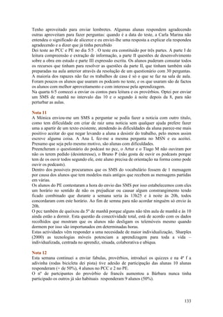 Tenho aproveitado para enviar lembretes. Algumas alunas respondem agradecendo
outras aproveitam para fazer perguntas: quando é a data do teste, a Carla Marina não
entendeu o significado de alicerce e eu enviei-lhe uma resposta a explicar ela respondeu
agradecendo e a dizer que já tinha percebido
Dei teste ao PCC e PE no dia 5/5 . O teste era constituido por três partes. A parte I de
leitura compreensâo e extração de informação, a parte II questões de desenvolvimento
sobre a obra em estudo e parte III expressão escrita. Os alunos puderam consutar todos
os recursos que tinham para resolver as questões da parte II, que tinham também sido
preparadas na aula anterior através da resolução de um questionário com 30 perguntas.
A maioria dos rapazes não faz os trabalhos de casa é só o que se faz na sala de aula.
Foram poucos os alunos que usaram os podcasts no teste, e os que usaram são de factos
os alunos com melhor aproveitamento e com interesse pela aprendizagem.
Na quarta 6/5 comecei a enviar os contos para leitura e os provérbios. Optei por enviar
um SMS de manhã no intervalo das 10 e o segundo à noite depois da 8, para não
perturbar as aulas.

Nota 11
A Mónica enviou-me um SMS a perguntar se podia fazer a noticia com outro titulo,
como tem dificuldade em criar de raiz uma noticia sem qualquer ajuda prefere fazer
uma a apartir de um texto existente, atendendo às dificuldades da aluna parece-me mais
positivo aceitar do que negar levando a aluna a desistir do trabalho, pelo menos assim
escreve alguma coisa. A Ana L fez-me a mesma pergunta no MSN e eu aceitei.
Presumo que seja pelo mesmo motivo, são alunas com dificuldades.
Preencheram o questionário do podcast no pcc, o Artur e o Tiago M não ouviram por
não os terem pedido (desinteresse), o Bruno P (não gosta de ouvir os podcasts porque
tem de os ouvir todos segundo ele, este aluno precisa de orientação na forma como pode
ouvir os podcasts).
Dentro dos possiveis procuramos que os SMS do vocabulário fossem de 1 mensagem
por causa dos alunos que tem modelos mais antigos que recebem as mensagens partidas
em várias.
Os alunos do PE contestaram a hora do envio das SMS por isso estabelecemos com eles
um horário no sentido de não os prejudicar ou causar algum constrangimento tendo
ficado combinado que durante a semana seria às 13h25 e à noite às 20h, todos
concordaram com este horário. Ao fim de semna para não acordar ninguém só envio às
20h.
O pcc também de queixou da 5º de manhã porque alguns não têm aula de manhã e às 10
ainda estão a dormir. Esta questão da conectividade total, está de acordo com os dados
recolhidos que mostram que os alunos não desligam os telemóveis mesmo quando
dormem por isso são importunados em determinadas horas.
Estas actividades vêm responder a uma necesidade de maior individualização, Sharples
(2000) as tecnologias móveis potenciam a aprendizagem para toda a vida –
individualizada, centrada no aprendiz, situada, colaborativa e ubíqua.

Nota 12
Esta semana continuei a enviar fabulas, provérbios, introduzi os quizzes e na 4ª f a
adivinha (rodas bicicleta dei pista) tive adesão de participação das alunas 10 alunas
responderam (+ de 50%), 4 alunos no PCC e 2 no PE.
O nº de partcipantes do provérbio de francês aumentou a Bárbara nunca tinha
participado os outros já sâo habituais responderam 9 alunos (50%).



                                                                                    133
 
