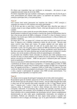 Os alunos que respondem logo que receberam as mensagens , são poucos os que
resppndem passado tempo do envio das SMS,
Os alunos respondem logo que recebem a mensagem, respondem mais de dia do que à
noite, possivelmento por estarem todos juntos e se apoiarem nas rspostas, o Carlos
começou a participar mais, o Joni participa bem.

Nota 13
Esta semana notei muito entusiasmo nas respostas dos alunos, o PCC começou a
responder aos contos só o PE continua com menos participação
O Zé M diz que não se sente bem a enviar SMS para mim, disse-lhe que estava á
vontade, já que os seus colegas também o fazem , disse que não queria enviar, respeito a
vontade.
O Hugo escreveu o conto a partir de um provérbio durante o tempo de aulas.
Relativamente à criação do conto em pares a maioria das alunas da EPB preferiu fazê-lo
face a face do que através de SMS e a distancia. A Carla P e a Ana A criaram o texto a
distancia. Isto mostra que o habito em trabalhar presencialmente e a falta de hábitos em
trabalhar a distãncia.
Os alunos PCC e PE, em grupos de 3 criaram um conto no telemovel a partir de uma
frase. O objectivo era o trabalho colaborativo dentro da sala de aula . Deveria cada
aluno escrever duas frases pelo menos. Os grupos optaram por usar apenas um
telemóvel e rodar por cada aluno até cada um ter escrito duas vezes e darem por
terminado o conto. Só Um grupo usou o sistema de SMS de telemóvel para telemóvel
tal como eu lhes tinha pedido. Perguntei-lhes porque escolheram assim disseram que
lhes dava mais jeito. Os outros disseram que era mais facil passar o telemóvel e menos
confuso, isto vai de encontro a diferentes estilos de aprendizagem e de trabalho.
As gravações dos trabalhos foram colocadas no podcasts para todos poderem ouvir,
ouvimos na sala e os alunos puderam ouvir tanbem em casa na internet. Os ficheiros foi
preciso convertê-los do formato AMR em que grava o telemóvel para mp3 formato
aceito no podomatic.
Iniciei na sexta-feira O JOGO QUEM QUER SER MILIONÁRIO, perguntei aos alunos
a preferência de horário para lançar as perguntas e 5 minutos depois já tinha 25 SMS
com as preferências, esperei mais 45 minutos tendo recebido 30 SMS com a resposta da
hora. De seguida enviei-lhes a 1º pergunta 21h06 às 21h48 tinha 55 respostas. Fiz uma
versão em francês da mesma pergunta em português. Esta a ser fantastica a participação
e está a superar a participação de qualquer outro SMS enviado anteriormente. Vou
contabilizar quem respondeu e as respostas certas.

Nota 14
No sábado enviei ao grupo de português 5 perguntas de revisões sobre texto poético:
Responderam quase de imediato, apesar de ser fim de semana. Se tivesse pedido na sala
de aula diriam logo que não porque é fim de semana , mas por SMS ninguém disse nada
o aluno usou da sua autnomia para poder responder ou não. O Tiago Manuel enviou
uma 1ª resposta com 3 certas e logo de seguida enviou novo SMS com todas as
respostas certas. É interesante ver como o aluno interage com outros fora da sala,
corrigindo, reflectindo. O m-learning abre caminho para aprender anywhere anytime
sem compromisso, sem restrições. Enviei fieedback aos alunos que tiveram tudo certo.
Estou satisfeita com as potencialidades das tecnologias móveis, alunos completamente
desinteressados na aula, estão agora completamente interessados em completar as
actividades. Pediram um adiamento de mais algum tempo porque é quando irão
encontrar-se com os colegas, um domingo, veja -se só, para realizarem o trabalho, qual


                                                                                    134
 
