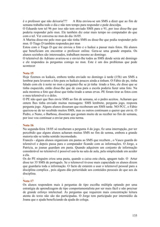 é o professor que não deixaria???      A Rita enviou-se um SMS a dizer que ao fim de
semana trabalha todo o dia e não tem tempo para responder e pede desculpa.
O Eduardo tem tel 96 por isso não tem enviado SMS para o 91, por isso disse-lhe que
poderia responder pelo msn. Ele também diz estar mais tempo no computador do que
com o tel. Ver conversa no msn do dia 16/05.
A Marina disse-me pelo msn que não tinha SMS eu disse-lhe que podia responder pelo
msn. O Tiago D também respondeu por msn
Estou com o Tiago D que me enviou a foto e o haikai a passar mais fotos. Há alunos
que beneficiam em encontrar o professor online. Gera-se uma grande empatia. Os
alunos sozinhos são interessados, trabalham mesmo ao domingo.
O telemóvel do Adriano avariou-se e enviei-lhe todos as SMS desde sexta até domingo
e ele respondeu às perguntas comigo no msn. Este é um dos problemas que pode
acontecer

Nota 15
Hoje fizemos os kaikais, embora tenha enviado no domingo à tarde (15h) um SMS a
lembrar para levarem a foto para os haikais poucos ainda a tinham. O Fábio do pe, tinha
falado com ele à noite no msn e perguntei-lhe se já tinha tirado a foto, ele disse que se
tinha esquecido, então disse-lhe que de casa para a escola poderia fazer uma foto. Na
aula mostrou a foto que disse que tinha tirado a umas ervas. PE foram tirar as fotos com
o meu telemóvel e o deles.
O PE não quer que lhes envie SMS ao fim de semana, só o pedro aceitou. Acharam que
ontem lhes tinha enviado muitas mensagens: SMS lembrete, pergunta jogo, resposta
pergunta jogo. Alguns alunos disseram que receberam um SMS tarde. NO PCC, o Fábio
queixou-se de ter recebido muitos SMS, mas os outros continuam a querer que envie. O
Pedro, o Nuno, o Barbosa, disseram que gostam muito de as receber no fim de semana,
por isso vou continuar a enviar para esta turma.

Nota 16
Na segunda-feira 18/05 só receberam a pergunta 4 do jogo, fiz uma interrupção, por ter
percebido que alguns alunos acharam muitas SMS no fim de semna, embora a grande
maioria não se tenha sentido incomodado.
Francês - alguns alunos organizam em pastas as SMS que recebem , o Vasco guarda do
telemóvel e depois passa para o computador ficando com as informações. O Jorge, a
Patrícia, as joanas guardam em pasta. Quando adquirem um conjunto de informação
considerável no telemóvel é possivel usá-la na sala de aula, pela simplicidade em aceder
a ela.
Os do PE ninguém criou uma pasta, quando a caixa esta cheia, apagam tudo. O Artur
disse ter 35 SMS de português. Se o telemovel tivesse mais capacidade os alunos dizem
que guardaria toda a informação. O facto de estarem a usar o telemovel pessoal para a
disciplina complica , pois alguns dão perioridade aos conteúdos pessoais do que aos da
disciplina.
.
Nota 17
Os alunos respondem mais à perguntas de tipo escolha múltipla optando por uma
estratégia de aprendizagem de tipo comportamentalista por ser mais fácil e não precisar
de grande esforço intelectual. As perguntas que requerem mais concentração leitura
atenta do texto não são tão participadas. O Jorge tem participado por intermédio da
Joana que o ajuda beneficiando da ajuda do colega.



                                                                                     135
 