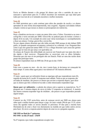 Envio as fábulas durante o dia porque há alunos que vêm a caminho de casa no
autocarro e aproveitam para ler. É dificil encontrar um momento que seja ideal para
todos por isso tem de se ir tentando encontrar o melhor momento.

Nota 18
Os SMS permitem que a aula continue para além das paredes da escola e os alunos
aprendam de uma forma descomprometida, mas exigente. Algumas actividades tinham
cotação e notou-se que nessas os alunos se preocuparam em realizá-las.

Nota 19
Hoje a Sandrina enviou-me o conto em pares feito com o Telmo. Encontrei-a no msn e
corrigi-lhe o texto enviado por SMS. Gravei-lho no podcast para ela treinar a leitura e
depois lê-lo na aula. Um exemplo de como usar várias tecnologias e o acompnhamento
a fazer aos alunos. Corrigi, gravei-lho e enviei-lho.
No pcc alguns alunos disseram que não tinha enviado SMS porque já não tinham SMS
grátis, só quando carregassem novamente o telemóvel as voltariam a ter. Perguntei-lhes
como é que eles gastavam tantas SMS. O TA e o Hugo disseram é por causa das garinas
temos que ter mais do que uma a ver qual delas cai.
Os alunos de Francês têm dificuldade em escrever em Francês por isso para eles não é
tão rápido e fácil escrever-. Perguntei-lhes se escreviam com os olhos fechados.
Disseram que sim mas só em português não em francês. Pode ser uma das razões deste
grupo não participar tanto.
Os alunos respondiam mais às SMS das 20 do que às das 13h30.

Nota 20
Falei com a susana no msn - diz ela, isto é muito bom, já devíamos ter começado há
mais tempo. E como olhas agora para o teu telemóvel? De maneira diferente

Nota 21
23 maio - quem quer ser milionário foram as raparigas epb que responderam mais (8),
seguido da turma de fr, tecebi 18 respostas num sábado. Nota-se que as respostas são
enviadas de imediato, são poucos os alunos que enviam a respostas depois, quer dizer
que os alunos que têm o telemovel na mão e estão interessados respondem logo.

Quem quer ser milionário - a adesão dos alunos está a superar as expectativas. Na 3ª
pergunta aos 5 minutos depois do envio já tinha 13 respostas no telemovel, A maioria
dos alunos costuma responder logo de imediato , são poucos os que respondem passado
algum tempo.

Nota 22
Comecei no dia 15/05 sexta-feira, antes de começar enviei um SMS aos alunos para
saber qual o melhor horário para lançar o jogo, foi mais votado 29h do que 13.25, assim
nesse dia agendei todos os envios durante os próximos 10 dias para a mesma hora
libertando-me de estar a fazer isso diariamente na medida em que tenho outros envios
para fazer. Só envio a resposta anterior depois de estar no ar a pergunta seguinte.

548 SMS no final da 1º quinzena.
852 SMS no dia 25 maio - 23h30

Na 4ª resposta o pcc todos responderam excepto Joni


                                                                                   136
 