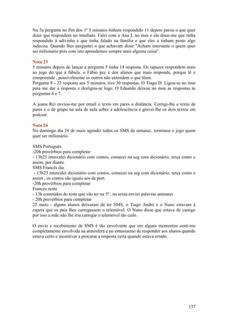 Na 5a pergunta no fim dos 1º 5 minutos tinham respondido 11 depois parou o que quer
dizer que respondem no imediato. Falei com a Ana L no msn e ela disse-me que tinha
respondido à adivinha e que tinha falado na família e que eles a tinham posto algo
indecisa. Quando lhes perguntei o que achavam disse "Acham intersante o quem quer
ser milionario pois com isto aprendemos sempre mais alguma coisa".

Nota 23
5 minutos depois de lançar a pergunta 5 tinha 14 resposta. Os rapazes respondem mais
ao jogo do que à fábula, o Fábio pcc é dos alunos que mais responde, porque lê e
compreende , possivelmente os outros não entendem o que lêem.
Pergunta 8 - 23 resposta aos 5 minutos, tive 30 respostas. O Tiago D. Ligou-se no msn
para me dar a resposta e desligou-se logo. O Eduardo deixou no msn as respostas às
perguntas 6 e 7.

A joana Rei enviou-me por email o texto em pares a distância. Corrigi-lhe o texto de
pares e o de grupo na sala de aula sobre a adolescência e gravei-lhe os dois textos em
podcast.

Nota 24
No domingo dia 24 de maio agendei todos os SMS da semana:, terminou o jogo quem
quer ser milionário.

SMS Português
-20h provérbios para completar
- 13h25 intercalei dicionário com contos, comecei na seg com dicionário, terça conto e
assim, por diante.
SMS Francês dia
 - 13h25 intercalei dicionário com contos, comecei na seg com dicionário, terça conto e
assim , os contos são iguais aos de port.
-20h provérbios para completar
Frances noite
- 13h conteúdos do teste que vão ter na 5ª , na sexta enviei palavras animaux
- 20h provérbios para completar
25 maio - alguns alunos deixaram de ter SMS, o Tiago André e o Nuno estavam à
espera que os pais lhes carregassem o telemóvel. O Nuno disse que estava de castigo
por isso a mãe não lhe iria carregar o telemóvel tão cedo.

O envio e recebimento de SMS é tão envolvente que em alguns momentos senti-me
completamente envolvida na atmosfera e no entusiasmo de responder aos alunos quando
estava certo e incentivar a procurar a resposta certa quando estava errado.




                                                                                   137
 