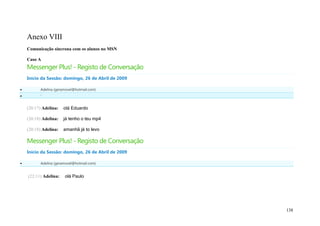 Anexo VIII
    Comunicação síncrona com os alunos no MSN

    Caso A
    Messenger Plus! - Registo de Conversação
    Início da Sessão: domingo, 26 de Abril de 2009

         Adelina (geramovel@hotmail.com)
         '


    (20:17) Adelina:   olá Eduardo

    (20:18) Adelina:   já tenho o teu mp4

    (20:18) Adelina:   amanhã já to levo

    Messenger Plus! - Registo de Conversação
    Início da Sessão: domingo, 26 de Abril de 2009

         Adelina (geramovel@hotmail.com)


    (22:11) Adelina:   olá Paulo




                                                     138
 