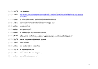 (22:12) TyGáNá:    Olá professora

(22:12) Adelina:   http://tikatok.com/book/embedShared/code/3f8527fe89cfa01e7df07cfadb03b18d/title/35-anos-de-abril-
                   1974-2009

(22:12) Adelina:   na sexta começamos a fazer o vosso livro sobre liberdade

(22:12) Adelina:   escreve o teu texto sobre liberdade e envia-me por aqui

(22:12) Adelina:   para pôr no livro

(22:13) Adelina:   tens alguma foto?

(22:13) Adelina:   se tiveres cravos em casa podes tirar uma

(22:13) TyGáNá:    acho que nao tenho tempo professora, porque daqui a um bocado tenho que sair

(22:13) TyGáNá:    mas eu escrevo o texto amanha na aula

(22:13) Adelina:   então amanhã

(22:13) Adelina:   leva o cabo está-me a fazer falta

(22:13) TyGáNá:    ok professora, eu levo

(22:14) Adelina:   tenho as fotos dos teus colegas

(22:14) Adelina:   e amanhã na aula passo-as




                                                                                                                       139
 