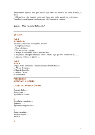 Desesperado, reparou num galo assado que estava na travessa em cima da mesa, e
disse:
- É tão certo eu estar inocente como certo é esse galo cantar quando me enforcarem.
Quando chegou a hora de o enforcarem o galo levantou-se e cantou.


Questão – Qual é a moral da história?

______________________________________________________________________

QUIZZES

Quiz 1
(REVISÕES)
Revisões (vale 5% na avaliação do módulo)
1. Completa as frases:
1. Uma estrofe é...
2. Um terceto tem....versos.
3. Ao tipo de rima aa bb dá-se o nome de rima.......
4. A figura de estilo presente neste verso " Amor é fogo que arde sem se ver" é a........
5. A poesia pertence ao género .....

Quiz 2
 Caso A
2. Qual destes nomes não é heterónimo de Fernando Pessoa?
a . Álvaro de Campos
b. Ricardo Carvalho
c. Alberto Caeiro
d. Ricardo Rei
_____________________________________________________________________
PROVÉRBIOS
SEMANA 25 A 30 MAIO

COMPLETA OS PROVÉRBIOS
1.
A cavalo dado ….
A esperança ….
A galinha da vizinha ….

2.
A mulher e a sardinha,….
A ocasião ……
Água mole em pedra dura …..

3.
Águas passadas …
Amigos, amigos, ……
Antes só …..

4.


                                                                                            14
 