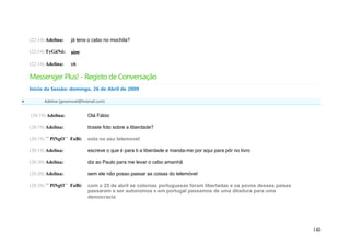 (22:14) Adelina:   já tens o cabo no mochila?

    (22:14) TyGáNá:    sim

    (22:14) Adelina:   ok

    Messenger Plus! - Registo de Conversação
    Início da Sessão: domingo, 26 de Abril de 2009

         Adelina (geramovel@hotmail.com)


    (20:19) Adelina:            Olá Fábio

    (20:19) Adelina:            tiraste foto sobre a liberdade?

    (20:19) ´´ PiNgO`` FaBi:    esta no seu telemovel

    (20:19) Adelina:            escreve o que é para ti a liberdade e manda-me por aqui para pôr no livro

    (20:20) Adelina:            diz ao Paulo para me levar o cabo amanhã

    (20:20) Adelina:            sem ele não posso passar as coisas do telemóvel

    (20:24) ´´ PiNgO`` FaBi:    com o 25 de abril as colonias portuguesas foram libertadas e os povos desses paises
                                passaram a ser autonomos e em portugal passamos de uma ditadura para uma
                                democracia




                                                                                                                      140
 