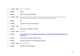 (20:24) ´´ PiNgO`` FaBi:   este é o meu texto!!

(20:24) Adelina:           óptimo

(20:25) Adelina:           define o que é para ti liberdade

(20:26) ´´ PiNgO`` FaBi:   liberdade é um direito que todas as pessoas deviam ter para poderem expressar os
                           seus pensamentos e sentimentos sem terem medo de represálias

(20:27) Adelina:           boa

(20:27) Adelina:           vou pôr no vosso livro e já te mostro

(20:28) ´´ PiNgO`` FaBi:   ok

(20:28) Adelina:           recebeste os emails que vos enviei?

(20:28) ´´ PiNgO`` FaBi:   eu recebi

(20:28) Adelina:           http://tikatok.com/book/embedShared/code/05aafcc37ebd8874bbdce888a9e98c4e/title/cravos-
                           em-abril-001

(20:29) Adelina:           este é o livro dos vossos colegas de PCC

(20:29) Adelina:           gostava que fizesses um livro dste género também

(20:29) ´´ PiNgO`` FaBi:   por mim pode ser

(20:30) Adelina:           gostaste do livro dos colegas?




                                                                                                                     141
 