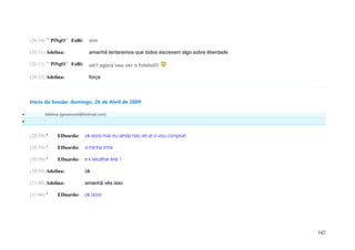 (20:30) ´´ PiNgO`` FaBi:     sim

    (20:31) Adelina:             amanhã tentaremos que todos escrevam algo sobre liberdade

    (20:31) ´´ PiNgO`` FaBi:     ok!! agora vou ver o futebol!!

    (20:32) Adelina:             força



    Início da Sessão: domingo, 26 de Abril de 2009

          Adelina (geramovel@hotmail.com)
          '


    (20:59) '    EDuardo:      ok stora mas eu ainda nao sei se o vou comprar!

    (20:59) '    EDuardo:      a minha irma

    (20:59) '    EDuardo:      e k secalhar kria 1

    (20:59) Adelina:           ok

    (21:00) Adelina:           amanhã vês isso

    (21:00) '    EDuardo:      ok stora




                                                                                             142
 