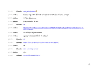 (21:00) '   EDuardo:   Obrigado na mesma

(21:00) Adelina:       Escreve algo sobre liberdade para pôr no vosso livro e envia-me por aqui

(21:01) Adelina:       O Fábio já escreveu

(21:01) Adelina:       já te envio o link do livro

(21:03) '   EDuardo:   ok

(21:05) Adelina:       http://tikatok.com/book/embedShared/code/3f8527fe89cfa01e7df07cfadb03b18d/title/35-anos-de-
                       abril-1974-2009

(21:05) Adelina:       diz-me o que te parece o livro

(21:05) Adelina:       agora preciso do contributo de cada um

(21:05) '   EDuardo:   ok

(21:06) '   EDuardo:   espere só um bocado stora k eu tenho isso no meu caderno

(21:07) Adelina:       ok

(21:09) '   EDuardo:   stora e pra por ja no livro

(21:09) Adelina:       sim

(21:09) '   EDuardo:   ou mando-lhe e a stora poe?




                                                                                                                     143
 