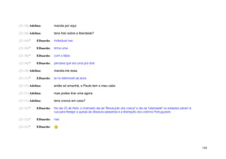 (21:10) Adelina:       manda por aqui

(21:10) Adelina:       tens foto sobre a liberdade?

(21:10) '   EDuardo:   individual nao

(21:10) '   EDuardo:   tinha uma

(21:10) '   EDuardo:   com o fabio

(21:10) '   EDuardo:   pensava que era uma pra dois

(21:10) Adelina:       manda-me essa

(21:11) '   EDuardo:   ta no telemovel da stora

(21:11) Adelina:       então só amanhã, o Paulo tem o meu cabo

(21:11) Adelina:       mas podes tirar uma agora

(21:11) Adelina:       tens cravos em casa?

(21:12) '   EDuardo:   No dia 25 de Abril, o chamado dia da "Revolução dos cravos" e dia da "Liberdade" os soldados sairam à
                       rua para festejar a queda da ditadura salazarista e a libertação dos colónos Portugueses.

(21:12) '   EDuardo:   nao

(21:12) '   EDuardo:




                                                                                                                               144
 