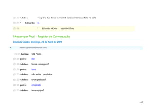 (21:13) Adelina:              vou pôr a tua frase e amanhã acrescentamos a foto na sala

    (21:13) '       EDuardo:      ok

    (21:14)                       '    EDuardo MOuta     x) está Offline


    Messenger Plus! - Registo de Conversação
    Início da Sessão: domingo, 26 de Abril de 2009

             Adelina (geramovel@hotmail.com)


    (21:20) Adelina:       Olá Pedro

    (21:21) pedro:         ola

    (21:21) Adelina:       fazes canoagem?

    (21:21) pedro:         faxo

    (21:22) Adelina:       não sabia...parabéns

    (21:22) Adelina:       onde praticas?

    (21:22) pedro:         em prado

    (21:22) Adelina:       tens equipa?




                                                                                              145
 