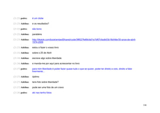 (21:23) pedro:     é um clube

(21:23) Adelina:   e os resultados?

(21:23) pedro:     são bons

(21:23) Adelina:   parabéns

(21:23) Adelina:   http://tikatok.com/book/embedShared/code/3f8527fe89cfa01e7df07cfadb03b18d/title/35-anos-de-abril-
                   1974-2009

(21:23) Adelina:   estou a fazer o vosso livro

(21:23) Adelina:   sobre o 25 de Abril

(21:24) Adelina:   escreve algo sobre liberdade

(21:24) Adelina:   e manda-me por aqui para acrescentar no livro

(21:27) pedro:     para mim liberdade é poder fazer quaze tudo o que se quizer, poder ter direito a voto, direito a falar
                   livermente...

(21:27) Adelina:   óptimo

(21:27) Adelina:   tens foto sobre liberdade?

(21:27) Adelina:   pode ser uma foto de um cravo

(21:28) pedro:     aki nao tenho fotos




                                                                                                                            146
 