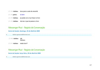 (21:29) Adelina:   leva para a aula de amanhã

    (21:29) pedro:     ta bem

    (21:29) Adelina:   já podes ver a tua frase no livro

    (21:29) Adelina:   diz-me o que te parece o livro



    Messenger Plus! - Registo de Conversação
    Início da Sessão: domingo, 26 de Abril de 2009

         Adelina (geramovel@hotmail.com)


    (21:00) Adelina:   olá
                       Adriano

    (21:01) Adelina:   estás bom?



    Messenger Plus! - Registo de Conversação
    Início da Sessão: terça-feira, 28 de Abril de 2009

         Adelina (geramovel@hotmail.com)




                                                           147
 