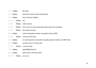 (21:03) Adelina:       Olá Tiago

(21:03) Adelina:       preciso dos vossos números de telemóvel

(21:03) Adelina:       tens os dos teus colegas?

(21:03) '    ThIaGo:   nao

(21:03) '    ThIaGo:   melhor dizendo

(21:04) '    ThIaGo:   tenho mas nao os dou porque eles depois podem ficar chateados

(21:04) '    ThIaGo:   tem de falar com eles

(21:04) Adelina:       é para começardes a receber uma palavra nova por SMS

(21:04) '    ThIaGo:   mas tem de lhes pedir

(21:05) Adelina:       em vez de fazermos o dicionário no quadro passais a receber uma SMS minha

(21:05) Adelina:       vou-lhes enviar um email a pedir

(21:05) '    ThIaGo:   e uma boa ideia

(21:07) Adelina:       egidiorb@hotmail.com

(21:07) Adelina:       está correcto o email do carlos?

(21:07) '    ThIaGo:   eu vou ver




                                                                                                   148
 
