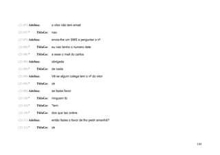 (21:07) Adelina:       o vitor não tem email

(21:07) '    ThIaGo:   nao

(21:07) Adelina:       envia-lhe um SMS a perguntar o nº

(21:08) '    ThIaGo:   eu nao tenho o numero dele

(21:08) '    ThIaGo:   e esse o mail do carlos

(21:09) Adelina:       obrigada

(21:09) '    ThIaGo:   de nada

(21:09) Adelina:       Vê se algum colega tem o nº do vitor

(21:09) '    ThIaGo:   ok

(21:09) Adelina:       se fazes favor

(21:10) '    ThIaGo:   ninguem tb

(21:10) '    ThIaGo:   *tem

(21:10) '    ThIaGo:   dos que tao online

(21:11) Adelina:       então fazes o favor de lho pedir amanhã?

(21:11) '    ThIaGo:   ok




                                                                  149
 