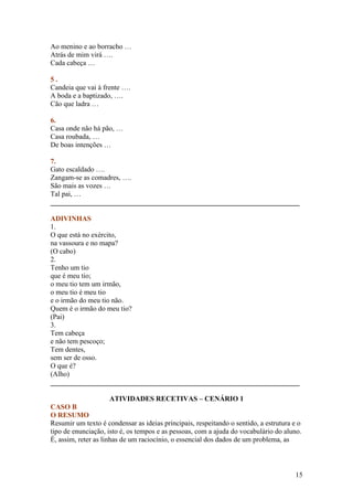 Ao menino e ao borracho …
Atrás de mim virá ….
Cada cabeça …

5.
Candeia que vai à frente ….
A boda e a baptizado, ….
Cão que ladra …

6.
Casa onde não há pão, …
Casa roubada, …
De boas intenções …

7.
Gato escaldado ….
Zangam-se as comadres, ….
São mais as vozes …
Tal pai, …
______________________________________________________________________

ADIVINHAS
1.
O que está no exército,
na vassoura e no mapa?
(O cabo)
2.
Tenho um tio
que é meu tio;
o meu tio tem um irmão,
o meu tio é meu tio
e o irmão do meu tio não.
Quem é o irmão do meu tio?
(Pai)
3.
Tem cabeça
e não tem pescoço;
Tem dentes,
sem ser de osso.
O que é?
(Alho)
______________________________________________________________________

                    ATIVIDADES RECETIVAS – CENÁRIO 1
CASO B
O RESUMO
Resumir um texto é condensar as ideias principais, respeitando o sentido, a estrutura e o
tipo de enunciação, isto é, os tempos e as pessoas, com a ajuda do vocabulário do aluno.
É, assim, reter as linhas de um raciocínio, o essencial dos dados de um problema, as



                                                                                      15
 