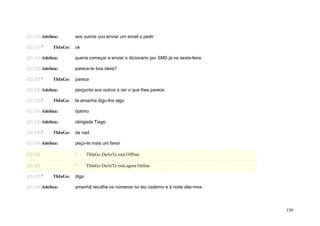 (21:11) Adelina:       aos outros vou enviar um email a pedir

(21:11) '    ThIaGo:   ok

(21:11) Adelina:       queria começar a enviar o dicionário por SMS já na sexta-feira

(21:12) Adelina:       parece-te boa ideia?

(21:12) '    ThIaGo:   parece

(21:12) Adelina:       pergunta aos outros a ver o que lhes parece

(21:12) '    ThIaGo:   ta amanha digo-lhe algo

(21:13) Adelina:       óptimo

(21:13) Adelina:       obrigada Tiago

(21:13) '    ThIaGo:   de nad

(21:15) Adelina:       peço-te mais um favor

(21:15)                '      ThIaGo DuArTe está Offline

(21:15)                '      ThIaGo DuArTe está agora Online

(21:15) '    ThIaGo:   diga

(21:15) Adelina:       amanhã recolhe os números no teu caderno e à noite dás-mos




                                                                                        150
 
