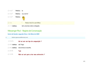 (21:16) '       ThIaGo:      ta

    (21:16) '       ThIaGo:      vou dormir

    (21:16) '       ThIaGo:



    (21:16)                      '     ThIaGo DuArTe está Offline

    (21:17) Adelina:             tem uma boa noite e obrigada


    Messenger Plus! - Registo de Conversação
    Início da Sessão: segunda-feira, 4 de Maio de 2009

             Adelina (geramovel@hotmail.com)


    (21:09) ':            Só vai sair um tipo de composição ?

    (21:09) Adelina:      olá Tiago

    (21:09) Adelina:      dois temas à escolha

    (21:09) ':            *olá

    (21:10) ':            Não vai sair para criar uma entrevista ?




                                                                     151
 