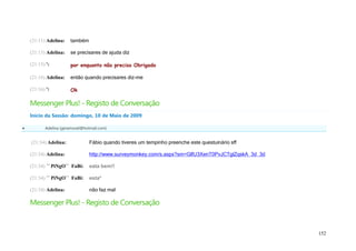 (21:11) Adelina:   também

    (21:15) Adelina:   se precisares de ajuda diz

    (21:15) ':         por enquanto não preciso Obrigado

    (21:16) Adelina:   então quando precisares diz-me

    (21:16) ':         Ok

    Messenger Plus! - Registo de Conversação
    Início da Sessão: domingo, 10 de Maio de 2009

          Adelina (geramovel@hotmail.com)


    (21:34) Adelina:             Fábio quando tiveres um tempinho preenche este questuinário sff

    (21:34) Adelina:             http://www.surveymonkey.com/s.aspx?sm=GlfU3XenT0PvJCTglZqskA_3d_3d

    (21:34) ´´ PiNgO`` FaBi:     eata bem!!

    (21:34) ´´ PiNgO`` FaBi:     esta*

    (21:34) Adelina:             não faz mal

    Messenger Plus! - Registo de Conversação


                                                                                                      152
 