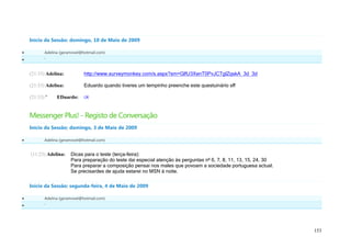 Início da Sessão: domingo, 10 de Maio de 2009

          Adelina (geramovel@hotmail.com)
          '


    (21:33) Adelina:           http://www.surveymonkey.com/s.aspx?sm=GlfU3XenT0PvJCTglZqskA_3d_3d

    (21:33) Adelina:           Eduardo quando tiveres um tempinho preenche este questuinário sff

    (21:33) '    EDuardo:      ok


    Messenger Plus! - Registo de Conversação
    Início da Sessão: domingo, 3 de Maio de 2009

          Adelina (geramovel@hotmail.com)


    (11:23) Adelina:    Dicas para o teste (terça-feira):
                        Para preparação do teste dai especial atenção às perguntas nº 6, 7, 8, 11, 13, 15, 24, 30
                        Para preparar a composição pensai nos males que povoam a sociedade portuguesa actual.
                        Se precisardes de ajuda estarei no MSN à noite.

    Início da Sessão: segunda-feira, 4 de Maio de 2009

          Adelina (geramovel@hotmail.com)
          '




                                                                                                                    153
 