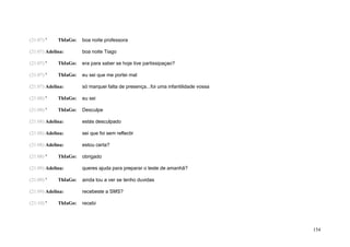 (21:07) '    ThIaGo:   boa noite professora

(21:07) Adelina:       boa noite Tiago

(21:07) '    ThIaGo:   era para saber se hoje tive partissipaçao?

(21:07) '    ThIaGo:   eu sei que me portei mal

(21:07) Adelina:       só marquei falta de presença...foi uma infantilidade vossa

(21:08) '    ThIaGo:   eu sei

(21:08) '    ThIaGo:   Desculpe

(21:08) Adelina:       estás desculpado

(21:08) Adelina:       sei que foi sem reflectir

(21:08) Adelina:       estou certa?

(21:08) '    ThIaGo:   obrigado

(21:09) Adelina:       queres ajuda para preparar o teste de amanhã?

(21:09) '    ThIaGo:   ainda tou a ver se tenho duvidas

(21:09) Adelina:       recebeste a SMS?

(21:10) '    ThIaGo:   recebi




                                                                                    154
 