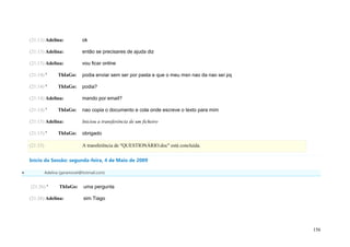 (21:13) Adelina:             ok

    (21:13) Adelina:             então se precisares de ajuda diz

    (21:13) Adelina:             vou ficar online

    (21:14) '       ThIaGo:      podia enviar sem ser por pasta e que o meu msn nao da nao sei pq

    (21:14) '       ThIaGo:      podia?

    (21:14) Adelina:             mando por email?

    (21:14) '       ThIaGo:      nao copia o documento e cola onde escreve o texto para mim

    (21:15) Adelina:             Iniciou a transferência de um ficheiro

    (21:15) '       ThIaGo:      obrigado

    (21:15)                      A transferência de "QUESTIONÁRIO.doc" está concluída.

    Início da Sessão: segunda-feira, 4 de Maio de 2009

             Adelina (geramovel@hotmail.com)


    (21:26) '        ThIaGo:      uma pergunta

    (21:26) Adelina:              sim Tiago




                                                                                                    156
 