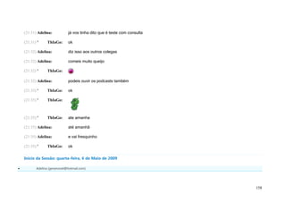 (21:31) Adelina:           já vos tinha dito que é teste com consulta

    (21:31) '    ThIaGo:       ok

    (21:32) Adelina:           diz isso aos outros colegas

    (21:32) Adelina:           comeis muito queijo

    (21:32) '    ThIaGo:

    (21:32) Adelina:           podeis ouvir os podcasts também

    (21:33) '    ThIaGo:       ok

    (21:35) '    ThIaGo:



    (21:35) '    ThIaGo:       ate amanha

    (21:35) Adelina:           até amanhã

    (21:35) Adelina:           e vai fresquinho

    (21:35) '    ThIaGo:       ok

    Início da Sessão: quarta-feira, 6 de Maio de 2009

          Adelina (geramovel@hotmail.com)




                                                                            158
 