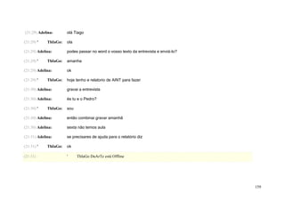 (21:29) Adelina:       olá Tiago

(21:29) '    ThIaGo:   ola

(21:29) Adelina:       podes passar no word o vosso texto da entrevista e enviá-lo?

(21:29) '    ThIaGo:   amanha

(21:29) Adelina:       ok

(21:29) '    ThIaGo:   hoje tenho e relatorio de AINT para fazer

(21:30) Adelina:       gravai a entrevista

(21:30) Adelina:       és tu e o Pedro?

(21:30) '    ThIaGo:   sou

(21:30) Adelina:       então combinai gravar amanhã

(21:30) Adelina:       sexta não temos aula

(21:31) Adelina:       se precisares de ajuda para o relatório diz

(21:31) '    ThIaGo:   ok

(21:31)                '     ThIaGo DuArTe está Offline




                                                                                      159
 
