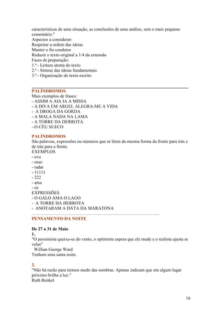 características de uma situação, as conclusões de uma análise, sem o mais pequeno
comentário."
Aspectos a considerar:
Respeitar a ordem das ideias
Manter o fio condutor
Reduzir o texto original a 1/4 da extensão
Fases de preparação:
1.ª - Leitura atenta do texto
2.ª - Síntese das ideias fundamentais
3.ª - Organização do texto escrito

______________________________________________________________________
PALÍNDROMOS
Mais exemplos de frases:
- ASSIM A AIA IA A MISSA
- A DIVA EM ARGEL ALEGRA-ME A VIDA
- A DROGA DA GORDA
- A MALA NADA NA LAMA
- A TORRE DA DERROTA
- O CÉU SUECO

PALÍNDROMOS
São palavras, expressões ou números que se lêem da mesma forma da frente para trás e
de trás para a frente.
EXEMPLOS
- ovo
- osso
- radar
- 11111
- 222
- ama
- rir
EXPRESSÕES
- O GALO AMA O LAGO
- A TORRE DA DERROTA
- ANOTARAM A DATA DA MARATONA
…………………………………………………………………………..
PENSAMENTO DA NOITE

De 27 a 31 de Maio
1.
"O pessimista queixa-se do vento, o optimista espera que ele mude e o realista ajusta as
velas"
 Willian George Ward
Tenham uma santa noite.

2.
"Não há razão para termos medo das sombras. Apenas indicam que em algum lugar
próximo brilha a luz."
Ruth Renkel



                                                                                      16
 
