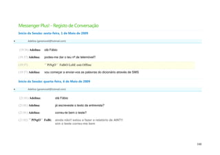 Messenger Plus! - Registo de Conversação
    Início da Sessão: sexta-feira, 1 de Maio de 2009

             Adelina (geramovel@hotmail.com)


    (19:36) Adelina:       olá Fábio

    (19:37) Adelina:       podes-me dar o teu nº de telemóvel?

    (19:37)                ´´ PiNgO`` FaBiO LeItE está Offline

    (19:37) Adelina:       vou começar a enviar-vos as palavras do dicionário através de SMS

    Início da Sessão: quarta-feira, 6 de Maio de 2009

             Adelina (geramovel@hotmail.com)


    (21:01) Adelina:                olá Fábio

    (21:01) Adelina:                já escreveste o texto da entrevista?

    (21:01) Adelina:                correu-te bem o teste?

    (21:02) ´´ PiNgO`` FaBi:        ainda não!! estou a fazer o relatório de AINT!!
                                    sim o teste correu-me bem




                                                                                               160
 