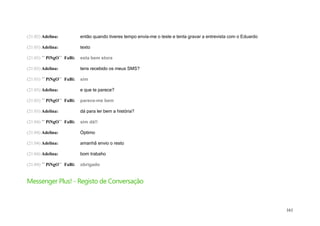 (21:02) Adelina:           então quando tiveres tempo envia-me o teste e tenta gravar a entrevista com o Eduardo

(21:03) Adelina:           texto

(21:03) ´´ PiNgO`` FaBi:   esta bem stora

(21:03) Adelina:           tens recebido os meus SMS?

(21:03) ´´ PiNgO`` FaBi:   sim

(21:03) Adelina:           e que te parece?

(21:03) ´´ PiNgO`` FaBi:   parece-me bem

(21:03) Adelina:           dá para ler bem a história?

(21:04) ´´ PiNgO`` FaBi:   sim dá!!

(21:04) Adelina:           Óptimo

(21:04) Adelina:           amanhã envio o resto

(21:04) Adelina:           bom trabaho

(21:04) ´´ PiNgO`` FaBi:   obrigado


Messenger Plus! - Registo de Conversação



                                                                                                                   161
 