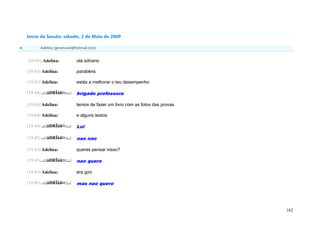 Início da Sessão: sábado, 2 de Maio de 2009

          Adelina (geramovel@hotmail.com)


    (19:43) Adelina:           olá adriano

    (19:43) Adelina:           parabéns

    (19:43) Adelina:           estás a melhorar o teu desempenho

    (19:44) ..::åÐRÏåñ¤::..:   brigado professora

    (19:44) Adelina:           temos de fazer um livro com as fotos das provas

    (19:44) Adelina:           e alguns textos

    (19:44) ..::åÐRÏåñ¤::..:   Lol

    (19:45) ..::åÐRÏåñ¤::..:   nao nao

    (19:45) Adelina:           queres pensar nisso?

    (19:45) ..::åÐRÏåñ¤::..:   nao quero

    (19:45) Adelina:           era giro

    (19:45) ..::åÐRÏåñ¤::..:   mas nao quero




                                                                                 162
 