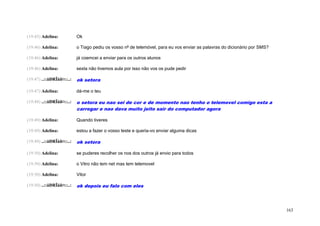 (19:45) Adelina:           Ok

(19:46) Adelina:           o Tiago pediu os vosso nº de telemóvel, para eu vos enviar as palavras do dicionário por SMS?

(19:46) Adelina:           já coemcei a enviar para os outros alunos

(19:46) Adelina:           sexta não tivemos aula por isso não vos os pude pedir

(19:47) ..::åÐRÏåñ¤::..:   ok setora

(19:47) Adelina:           dá-me o teu

(19:48) ..::åÐRÏåñ¤::..:   o setora eu nao sei de cor e de momento nao tenho o telemovel comigo esta a
                           carregar e nao dava muito jeito sair do computador agora

(19:49) Adelina:           Quando tiveres

(19:49) Adelina:           estou a fazer o vosso teste e queria-vo enviar alguma dicas

(19:49) ..::åÐRÏåñ¤::..:   ok setora

(19:50) Adelina:           se puderes recolher os nos dos outros já envio para todos

(19:50) Adelina:           o Vitro não tem net mas tem telemovel

(19:50) Adelina:           Vítor

(19:50) ..::åÐRÏåñ¤::..:   ok depois eu falo com eles




                                                                                                                           163
 