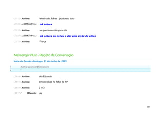 (21:32) Adelina:           levai tudo, folhas , podcasts, tudo

    (21:32) ..::åÐRÏåñ¤::..:   ok setora

    (21:33) Adelina:           se precisares de ajuda diz

    (21:33) ..::åÐRÏåñ¤::..:   ok setora eu estou a dar uma viste de olhos

    (21:33) Adelina:           Força




    Messenger Plus! - Registo de Conversação
    Início da Sessão: domingo, 21 de Junho de 2009

          Adelina (geramovel@hotmail.com)
          '


    (20:54) Adelina:           olá Eduardo

    (20:55) Adelina:           erraste duas na ficha de FP

    (20:55) Adelina:           2e3

    (20:57) '    EDuardo:      ok




                                                                             165
 