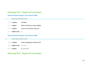 Messenger Plus! - Registo de Conversação
    Início da Sessão: domingo, 21 de Junho de 2009

         Adelina (geramovel@hotmail.com)


    (19:16) Adelina:        olá Fábio

    (19:17) Adelina:        faltam as fontes no vosso trabalho

    (19:17) Adelina:        envia-me os ficheiros áudio sff

    (19:17) FaBiO LeItE:    ok

    Início da Sessão: domingo, 21 de Junho de 2009

         Adelina (geramovel@hotmail.com)


    (20:56) Adelina:        eraste 5 perguntas na ficha de FP

    (20:56) FaBiO LeItE:    esta bem

    (20:56) Adelina:        2, 3, 4, 9, 10


    Messenger Plus! - Registo de Conversação


                                                                 166
 